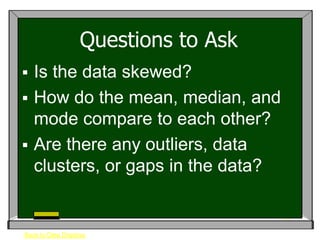 Questions to Ask
 Is the data skewed?
 How do the mean, median, and
  mode compare to each other?
 Are there any outliers, data
  clusters, or gaps in the data?


Back to Data Displays
 