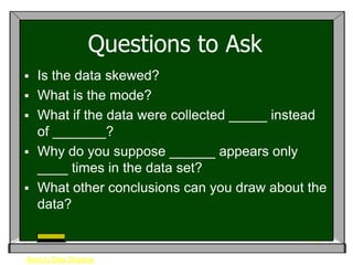 Questions to Ask
   Is the data skewed?
   What is the mode?
   What if the data were collected _____ instead
    of _______?
   Why do you suppose ______ appears only
    ____ times in the data set?
   What other conclusions can you draw about the
    data?


Back to Data Displays
 
