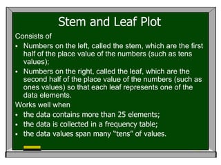 Stem and Leaf Plot
Consists of
 Numbers on the left, called the stem, which are the first
  half of the place value of the numbers (such as tens
  values);
 Numbers on the right, called the leaf, which are the
  second half of the place value of the numbers (such as
  ones values) so that each leaf represents one of the
  data elements.
Works well when
 the data contains more than 25 elements;
 the data is collected in a frequency table;
 the data values span many “tens” of values.
 