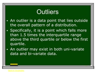 Outliers
 An outlier is a data point that lies outside
  the overall pattern of a distribution.
 Specifically, it is a point which falls more
  than 1.5 times the interquartile range
  above the third quartile or below the first
  quartile.
 An outlier may exist in both uni-variate
  data and bi-variate data.



    Back to Vocabulary
 