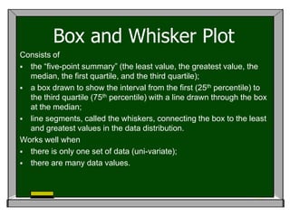 Box and Whisker Plot
Consists of
 the “five-point summary” (the least value, the greatest value, the
  median, the first quartile, and the third quartile);
 a box drawn to show the interval from the first (25th percentile) to
  the third quartile (75th percentile) with a line drawn through the box
  at the median;
 line segments, called the whiskers, connecting the box to the least
  and greatest values in the data distribution.
Works well when
 there is only one set of data (uni-variate);
 there are many data values.
 