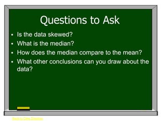 Questions to Ask
 Is the data skewed?
 What is the median?
 How does the median compare to the mean?
 What other conclusions can you draw about the
  data?




Back to Data Displays
 