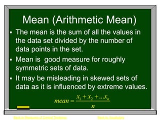 Mean (Arithmetic Mean)
    The mean is the sum of all the values in
     the data set divided by the number of
     data points in the set.
    Mean is good measure for roughly
     symmetric sets of data.
    It may be misleading in skewed sets of
     data as it is influenced by extreme values.
                           x1 x2 ...xn
                    mean
                               n
    Back to Measures of Central Tendency   Back to Vocabulary
 