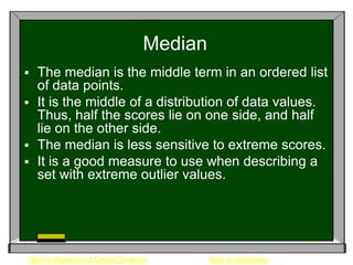 Median
 The median is the middle term in an ordered list
  of data points.
 It is the middle of a distribution of data values.
  Thus, half the scores lie on one side, and half
  lie on the other side.
 The median is less sensitive to extreme scores.
 It is a good measure to use when describing a
  set with extreme outlier values.




    Back to Measures of Central Tendency       Back to Vocabulary
 