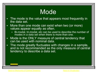 Mode
 The mode is the value that appears most frequently in
  the data set.
 More than one mode can exist when two (or more)
  values appear equally as often.
          Bi-modal, tri-modal, etc can be used to describe the number of
           modes in a data set when there is more than one.
     Mode is the ONLY measure of central tendency that
      can be used with nominal data.
     The mode greatly fluctuates with changes in a sample,
      and is not recommended as the only measure of central
      tendency to describe a data set.




    Back to Measures of Central Tendency           Back to Vocabulary
 