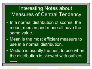Interesting Notes about
    Measures of Central Tendency
 In a normal distribution of scores, the
  mean, median and mode all have the
  same value.
 Mean is the most efficient measure to
  use in a normal distribution.
 Median is usually the best to use when
  the distribution is skewed with outliers.

Back to Measures of Central Tendency   Back to Vocabulary
 