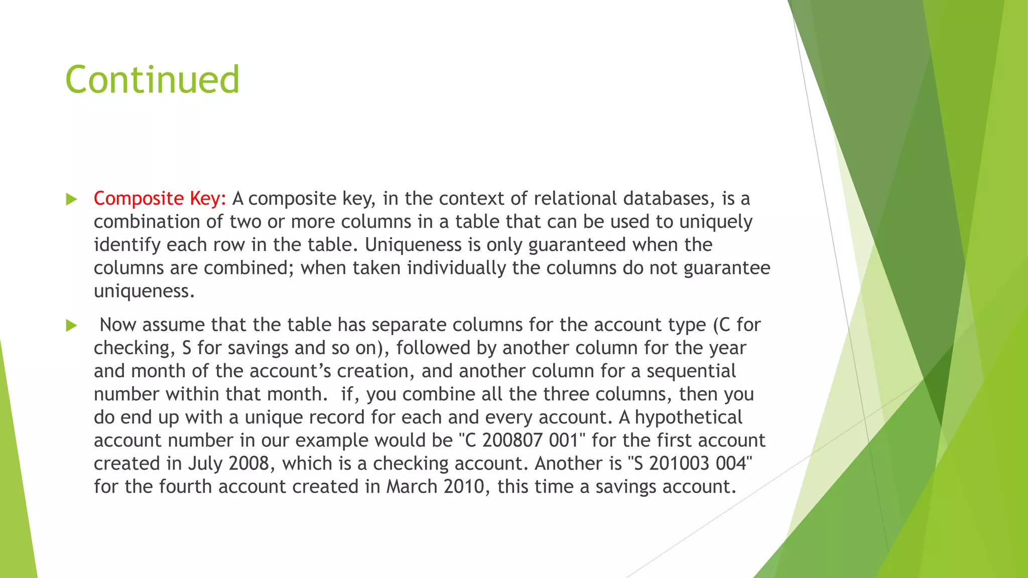 Continued
 Composite Key: A composite key, in the context of relational databases, is a
combination of two or more columns in a table that can be used to uniquely
identify each row in the table. Uniqueness is only guaranteed when the
columns are combined; when taken individually the columns do not guarantee
uniqueness.
 Now assume that the table has separate columns for the account type (C for
checking, S for savings and so on), followed by another column for the year
and month of the account’s creation, and another column for a sequential
number within that month. if, you combine all the three columns, then you
do end up with a unique record for each and every account. A hypothetical
account number in our example would be "C 200807 001" for the first account
created in July 2008, which is a checking account. Another is "S 201003 004"
for the fourth account created in March 2010, this time a savings account.
 