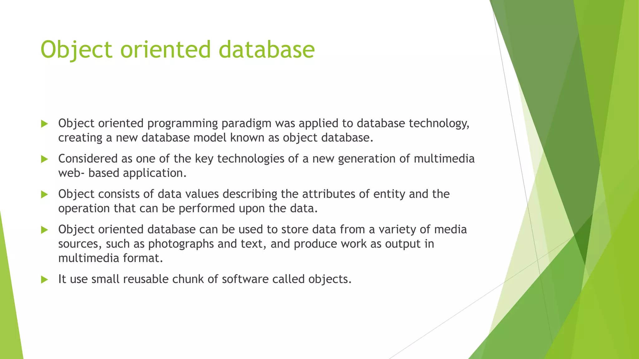 Object oriented database
 Object oriented programming paradigm was applied to database technology,
creating a new database model known as object database.
 Considered as one of the key technologies of a new generation of multimedia
web- based application.
 Object consists of data values describing the attributes of entity and the
operation that can be performed upon the data.
 Object oriented database can be used to store data from a variety of media
sources, such as photographs and text, and produce work as output in
multimedia format.
 It use small reusable chunk of software called objects.
 
