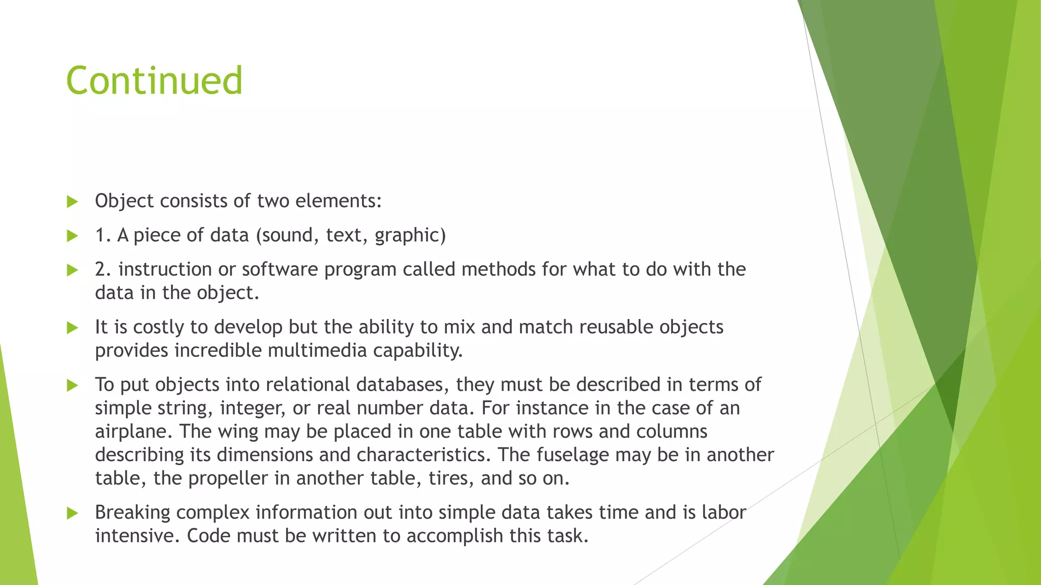 Continued
 Object consists of two elements:
 1. A piece of data (sound, text, graphic)
 2. instruction or software program called methods for what to do with the
data in the object.
 It is costly to develop but the ability to mix and match reusable objects
provides incredible multimedia capability.
 To put objects into relational databases, they must be described in terms of
simple string, integer, or real number data. For instance in the case of an
airplane. The wing may be placed in one table with rows and columns
describing its dimensions and characteristics. The fuselage may be in another
table, the propeller in another table, tires, and so on.
 Breaking complex information out into simple data takes time and is labor
intensive. Code must be written to accomplish this task.
 