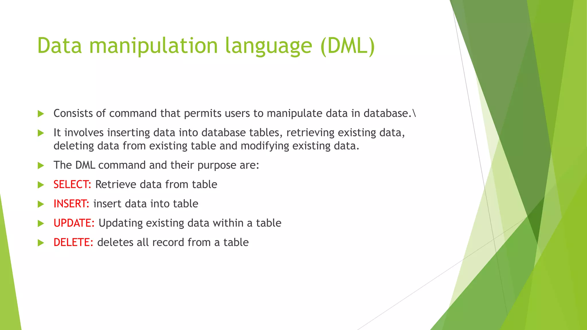 Data manipulation language (DML)
 Consists of command that permits users to manipulate data in database.
 It involves inserting data into database tables, retrieving existing data,
deleting data from existing table and modifying existing data.
 The DML command and their purpose are:
 SELECT: Retrieve data from table
 INSERT: insert data into table
 UPDATE: Updating existing data within a table
 DELETE: deletes all record from a table
 