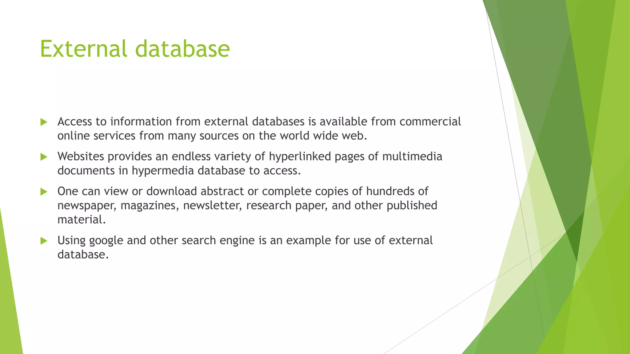 External database
 Access to information from external databases is available from commercial
online services from many sources on the world wide web.
 Websites provides an endless variety of hyperlinked pages of multimedia
documents in hypermedia database to access.
 One can view or download abstract or complete copies of hundreds of
newspaper, magazines, newsletter, research paper, and other published
material.
 Using google and other search engine is an example for use of external
database.
 
