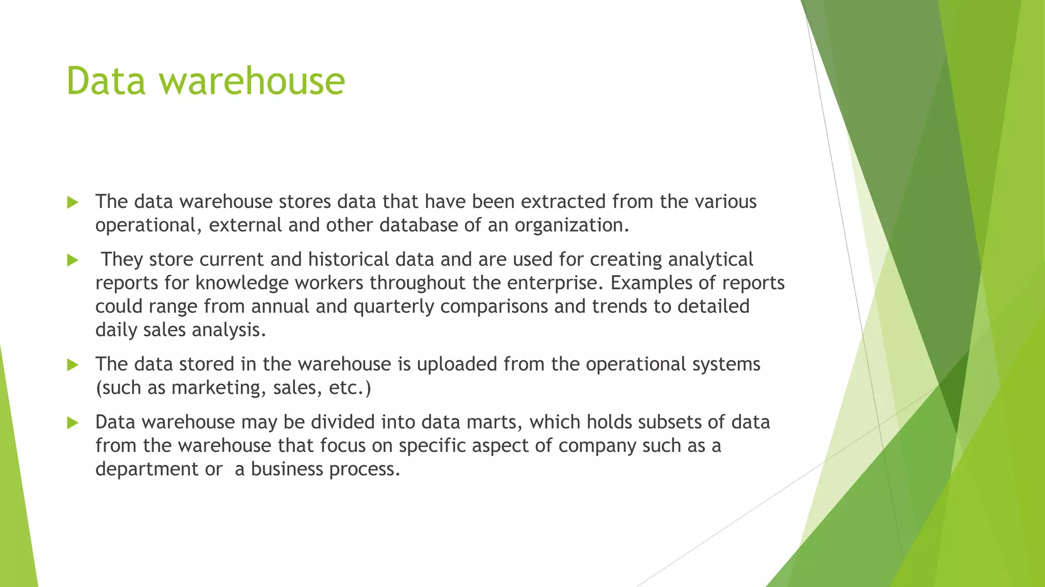 Data warehouse
 The data warehouse stores data that have been extracted from the various
operational, external and other database of an organization.
 They store current and historical data and are used for creating analytical
reports for knowledge workers throughout the enterprise. Examples of reports
could range from annual and quarterly comparisons and trends to detailed
daily sales analysis.
 The data stored in the warehouse is uploaded from the operational systems
(such as marketing, sales, etc.)
 Data warehouse may be divided into data marts, which holds subsets of data
from the warehouse that focus on specific aspect of company such as a
department or a business process.
 