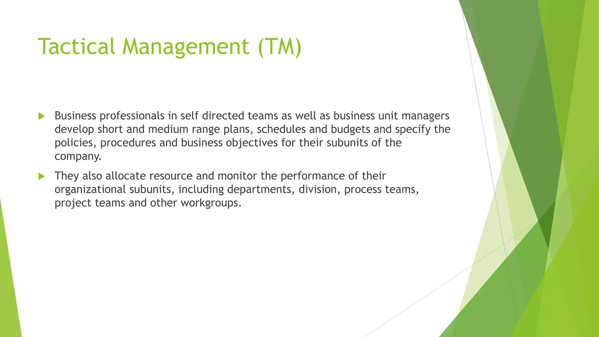 Tactical Management (TM)
 Business professionals in self directed teams as well as business unit managers
develop short and medium range plans, schedules and budgets and specify the
policies, procedures and business objectives for their subunits of the
company.
 They also allocate resource and monitor the performance of their
organizational subunits, including departments, division, process teams,
project teams and other workgroups.
 