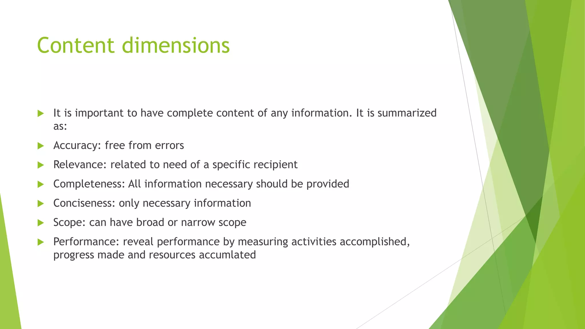 Content dimensions
 It is important to have complete content of any information. It is summarized
as:
 Accuracy: free from errors
 Relevance: related to need of a specific recipient
 Completeness: All information necessary should be provided
 Conciseness: only necessary information
 Scope: can have broad or narrow scope
 Performance: reveal performance by measuring activities accomplished,
progress made and resources accumlated
 