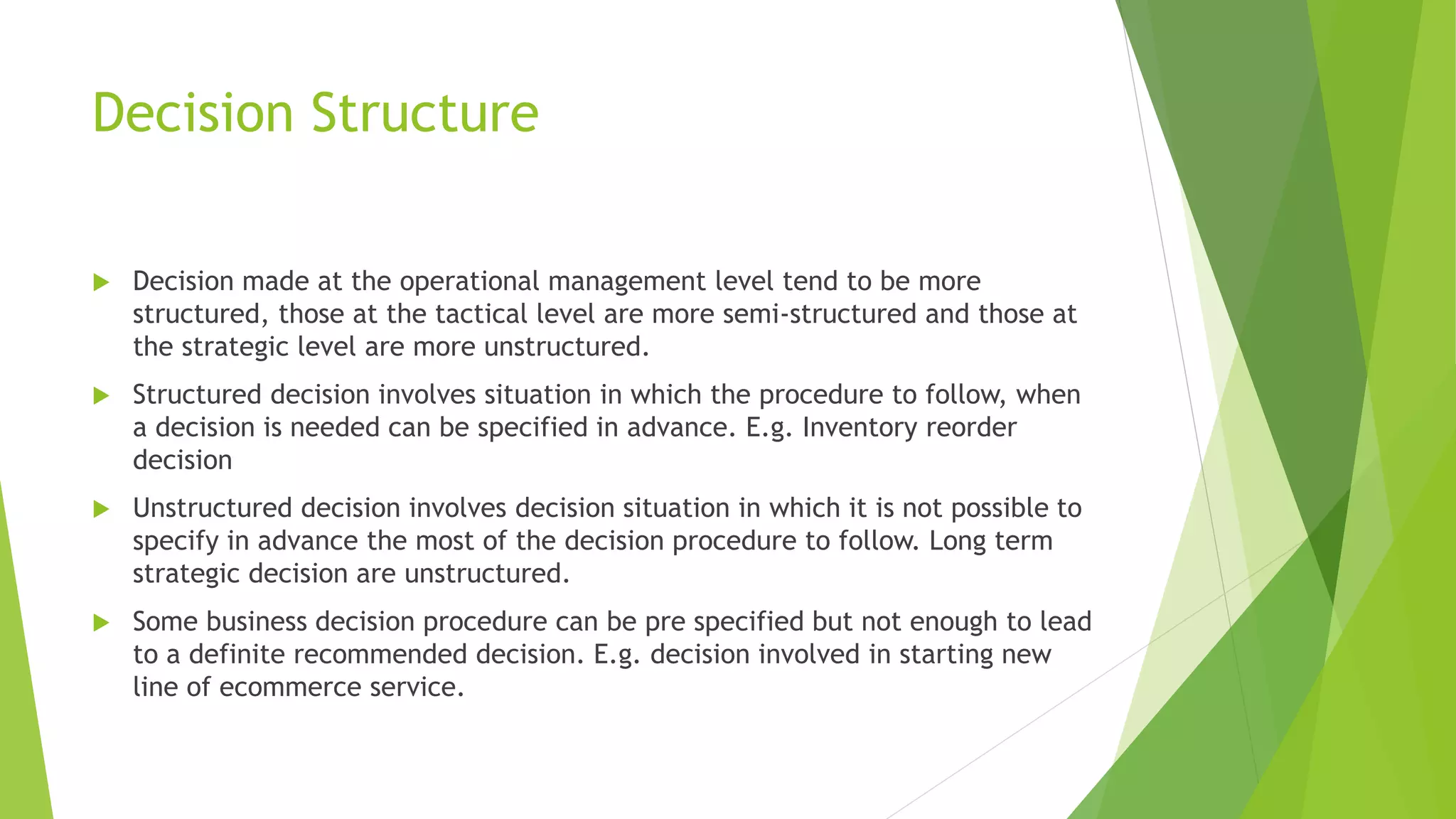 Decision Structure
 Decision made at the operational management level tend to be more
structured, those at the tactical level are more semi-structured and those at
the strategic level are more unstructured.
 Structured decision involves situation in which the procedure to follow, when
a decision is needed can be specified in advance. E.g. Inventory reorder
decision
 Unstructured decision involves decision situation in which it is not possible to
specify in advance the most of the decision procedure to follow. Long term
strategic decision are unstructured.
 Some business decision procedure can be pre specified but not enough to lead
to a definite recommended decision. E.g. decision involved in starting new
line of ecommerce service.
 