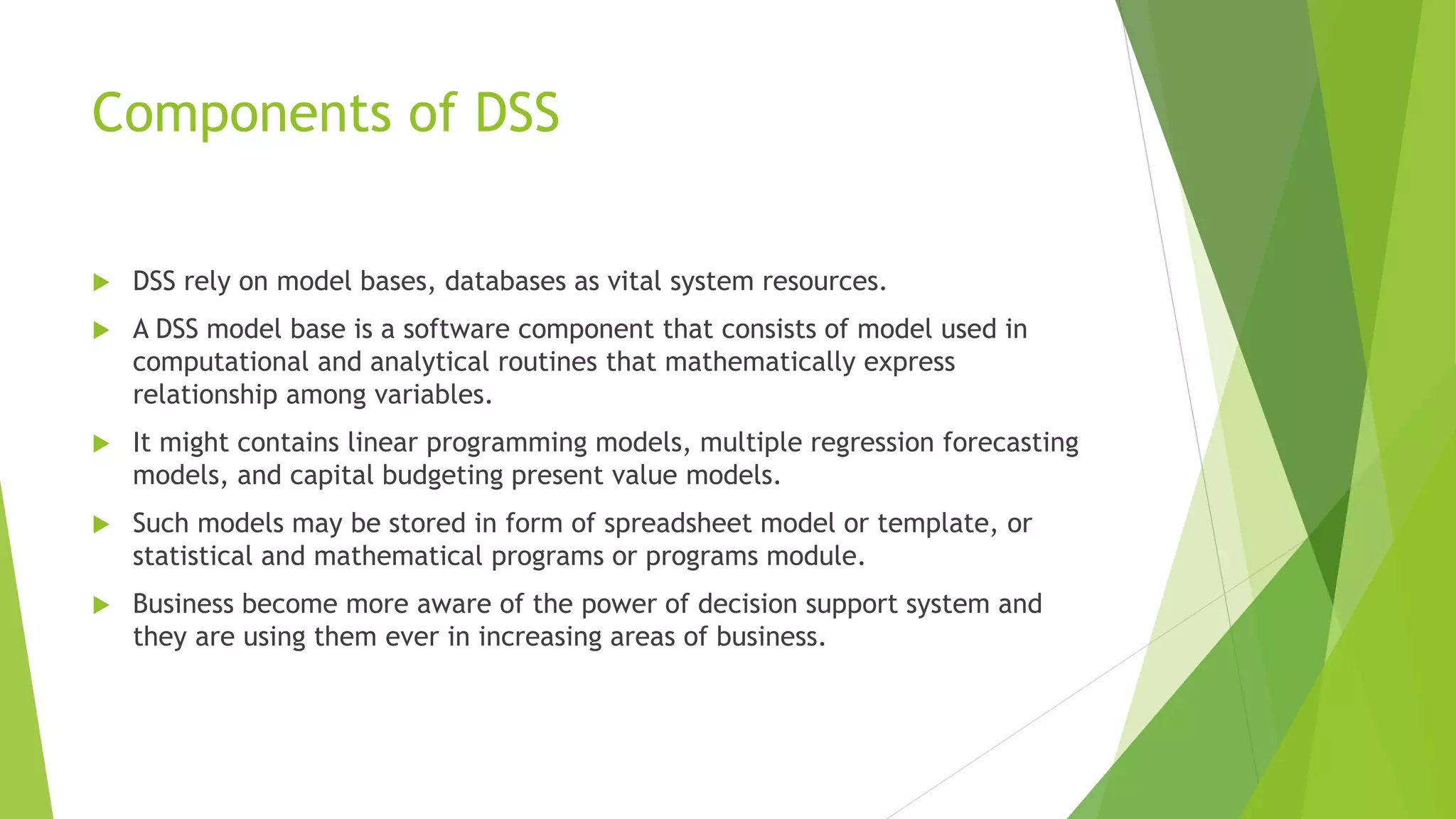 Components of DSS
 DSS rely on model bases, databases as vital system resources.
 A DSS model base is a software component that consists of model used in
computational and analytical routines that mathematically express
relationship among variables.
 It might contains linear programming models, multiple regression forecasting
models, and capital budgeting present value models.
 Such models may be stored in form of spreadsheet model or template, or
statistical and mathematical programs or programs module.
 Business become more aware of the power of decision support system and
they are using them ever in increasing areas of business.
 