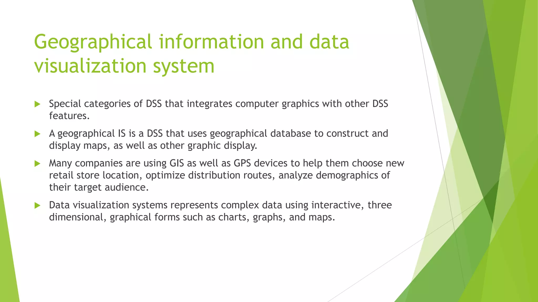 Geographical information and data
visualization system
 Special categories of DSS that integrates computer graphics with other DSS
features.
 A geographical IS is a DSS that uses geographical database to construct and
display maps, as well as other graphic display.
 Many companies are using GIS as well as GPS devices to help them choose new
retail store location, optimize distribution routes, analyze demographics of
their target audience.
 Data visualization systems represents complex data using interactive, three
dimensional, graphical forms such as charts, graphs, and maps.
 