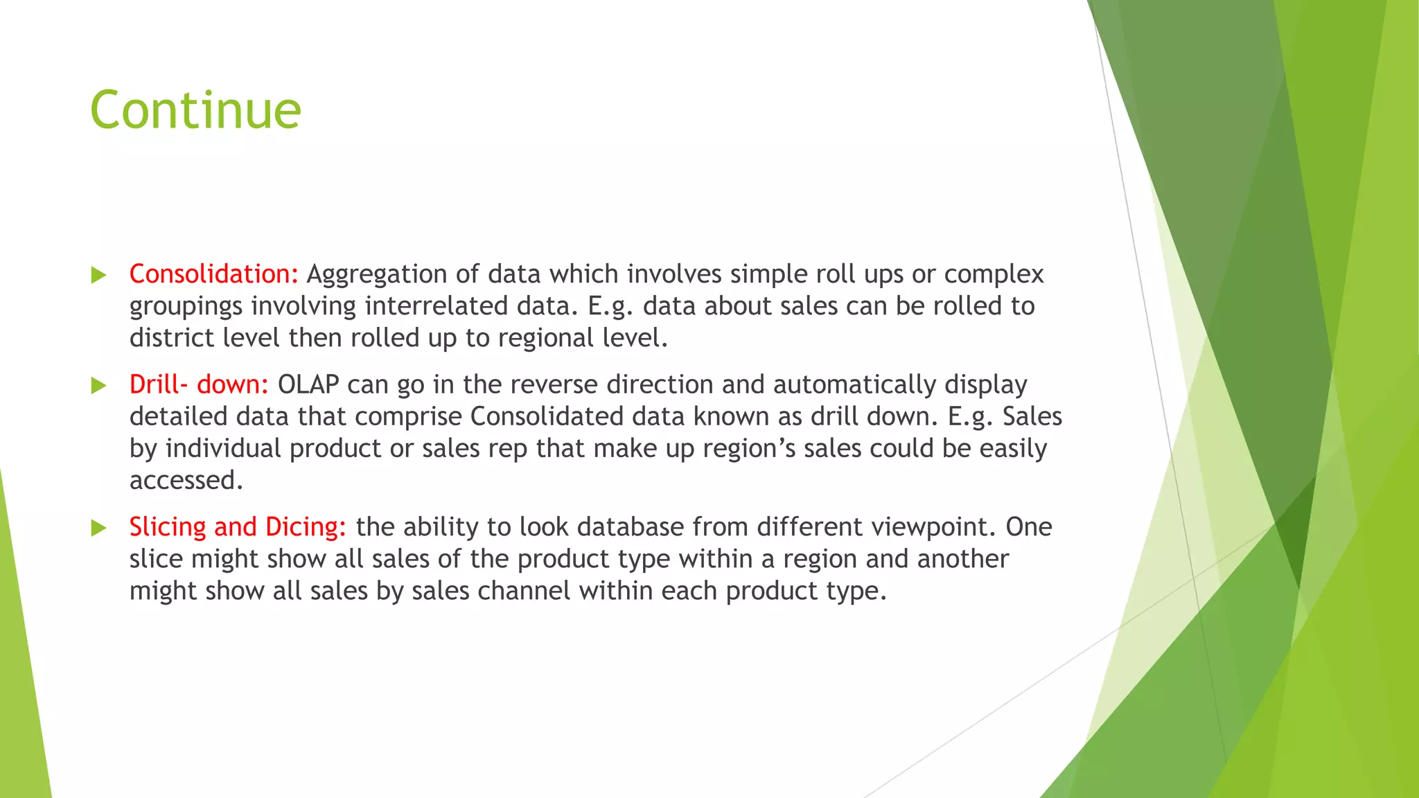 Continue
 Consolidation: Aggregation of data which involves simple roll ups or complex
groupings involving interrelated data. E.g. data about sales can be rolled to
district level then rolled up to regional level.
 Drill- down: OLAP can go in the reverse direction and automatically display
detailed data that comprise Consolidated data known as drill down. E.g. Sales
by individual product or sales rep that make up region’s sales could be easily
accessed.
 Slicing and Dicing: the ability to look database from different viewpoint. One
slice might show all sales of the product type within a region and another
might show all sales by sales channel within each product type.
 