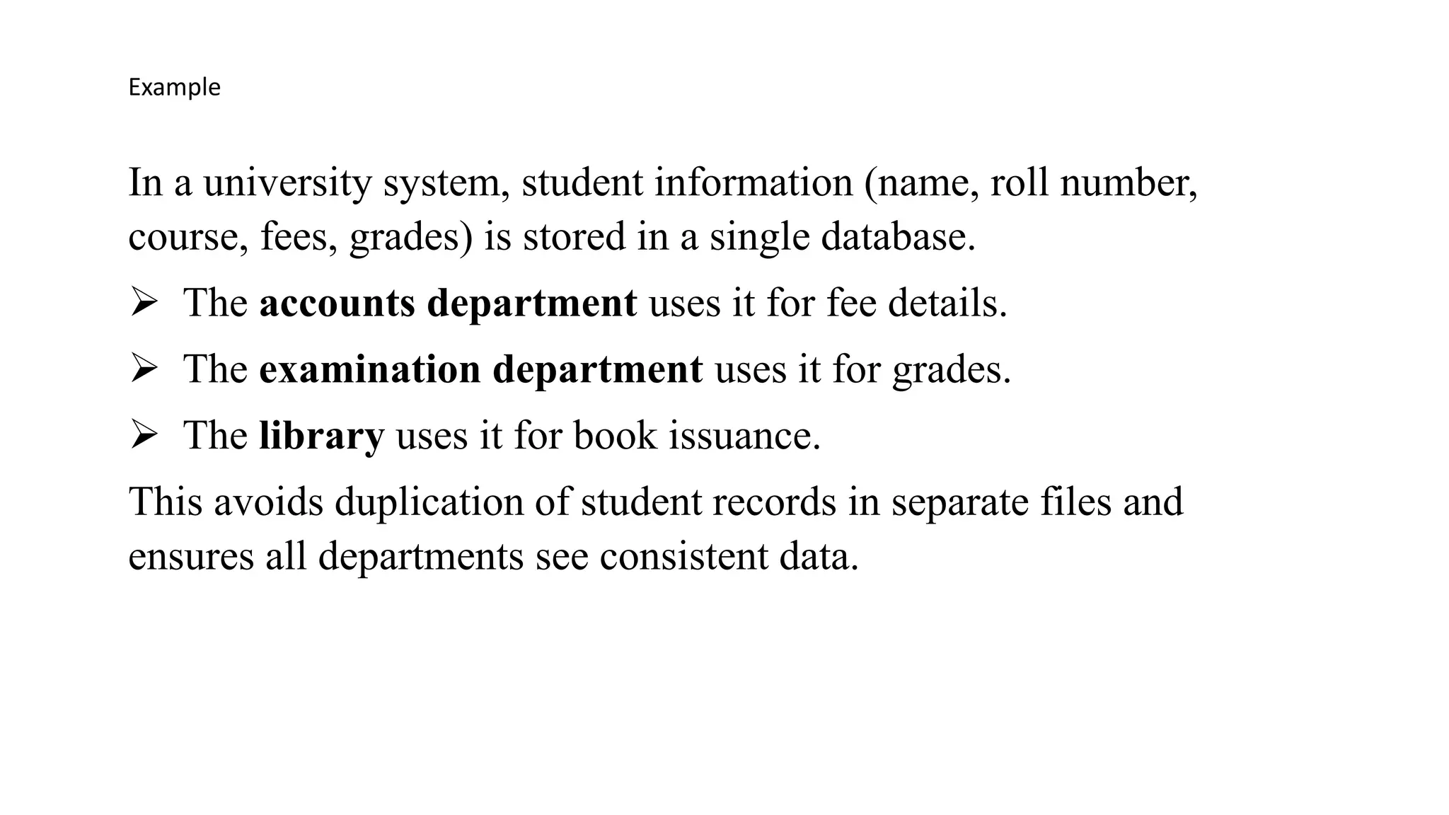 In a university system, student information (name, roll number,
course, fees, grades) is stored in a single database.
➢ The accounts department uses it for fee details.
➢ The examination department uses it for grades.
➢ The library uses it for book issuance.
This avoids duplication of student records in separate files and
ensures all departments see consistent data.
Example
 