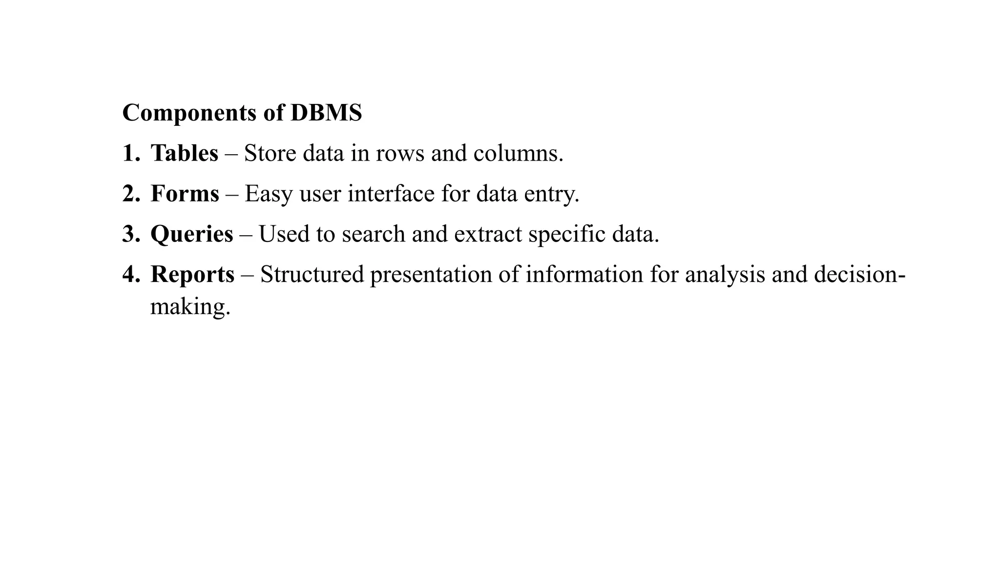 Components of DBMS
1. Tables – Store data in rows and columns.
2. Forms – Easy user interface for data entry.
3. Queries – Used to search and extract specific data.
4. Reports – Structured presentation of information for analysis and decision-
making.
 