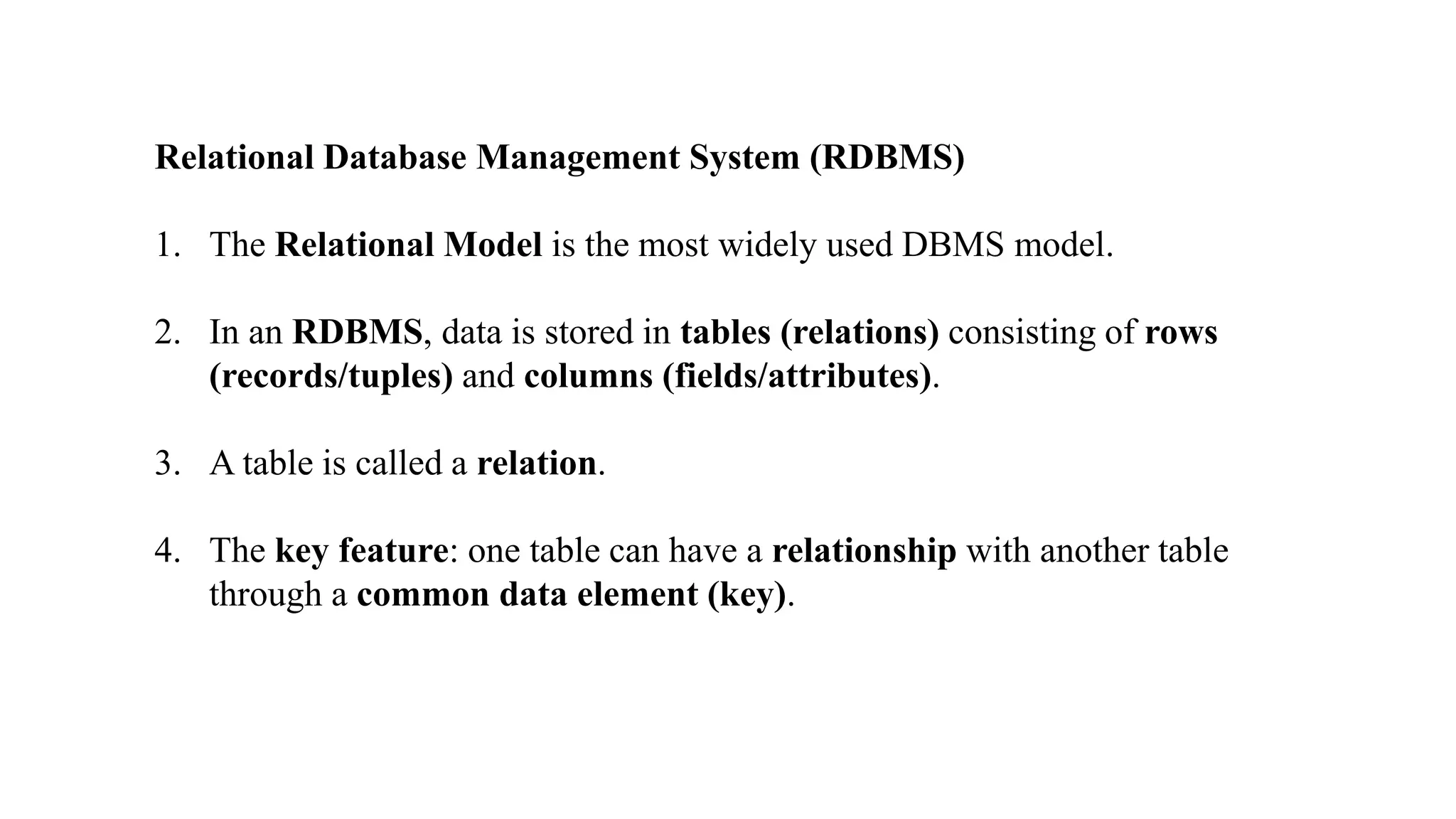 Relational Database Management System (RDBMS)
1. The Relational Model is the most widely used DBMS model.
2. In an RDBMS, data is stored in tables (relations) consisting of rows
(records/tuples) and columns (fields/attributes).
3. A table is called a relation.
4. The key feature: one table can have a relationship with another table
through a common data element (key).
 