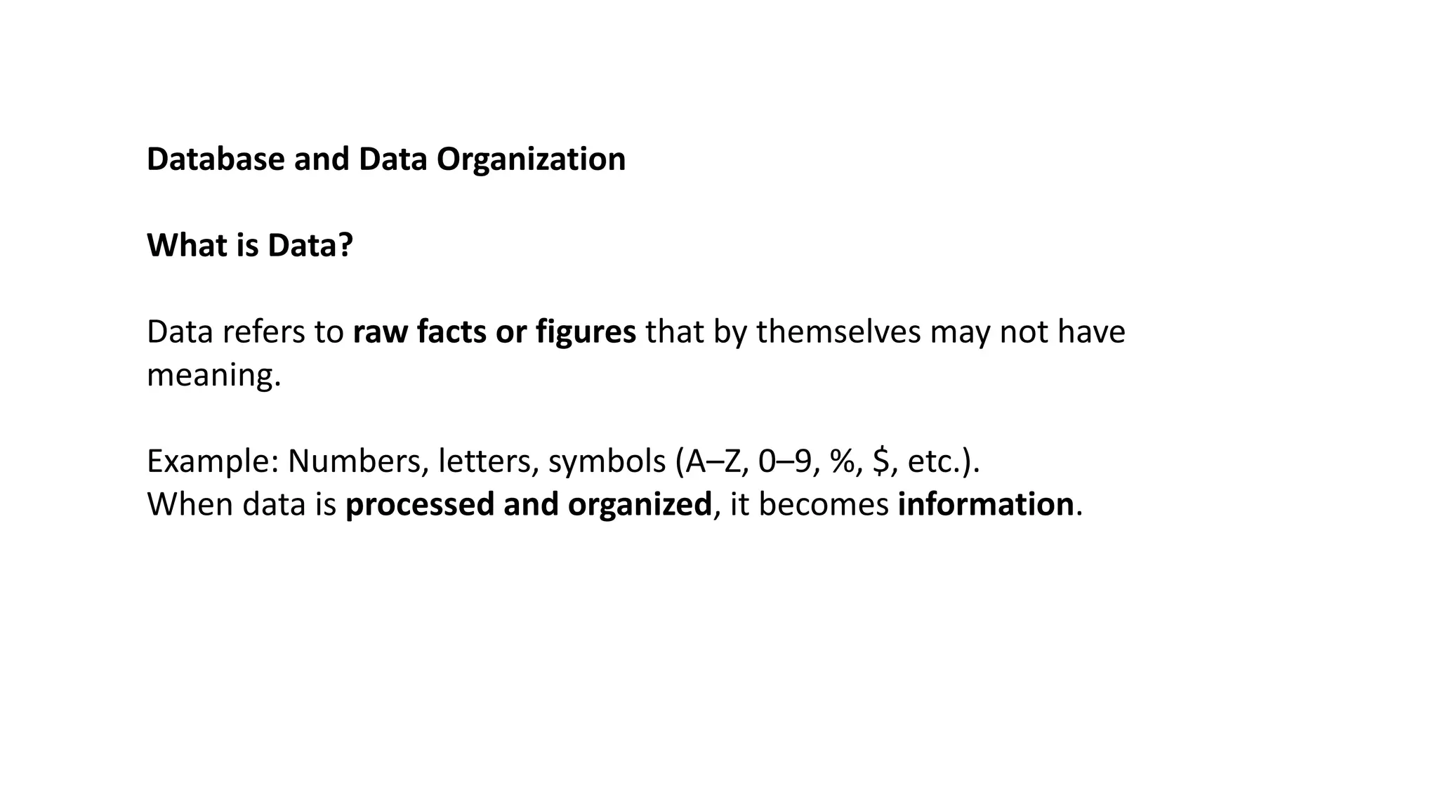 Database and Data Organization
What is Data?
Data refers to raw facts or figures that by themselves may not have
meaning.
Example: Numbers, letters, symbols (A–Z, 0–9, %, $, etc.).
When data is processed and organized, it becomes information.
 