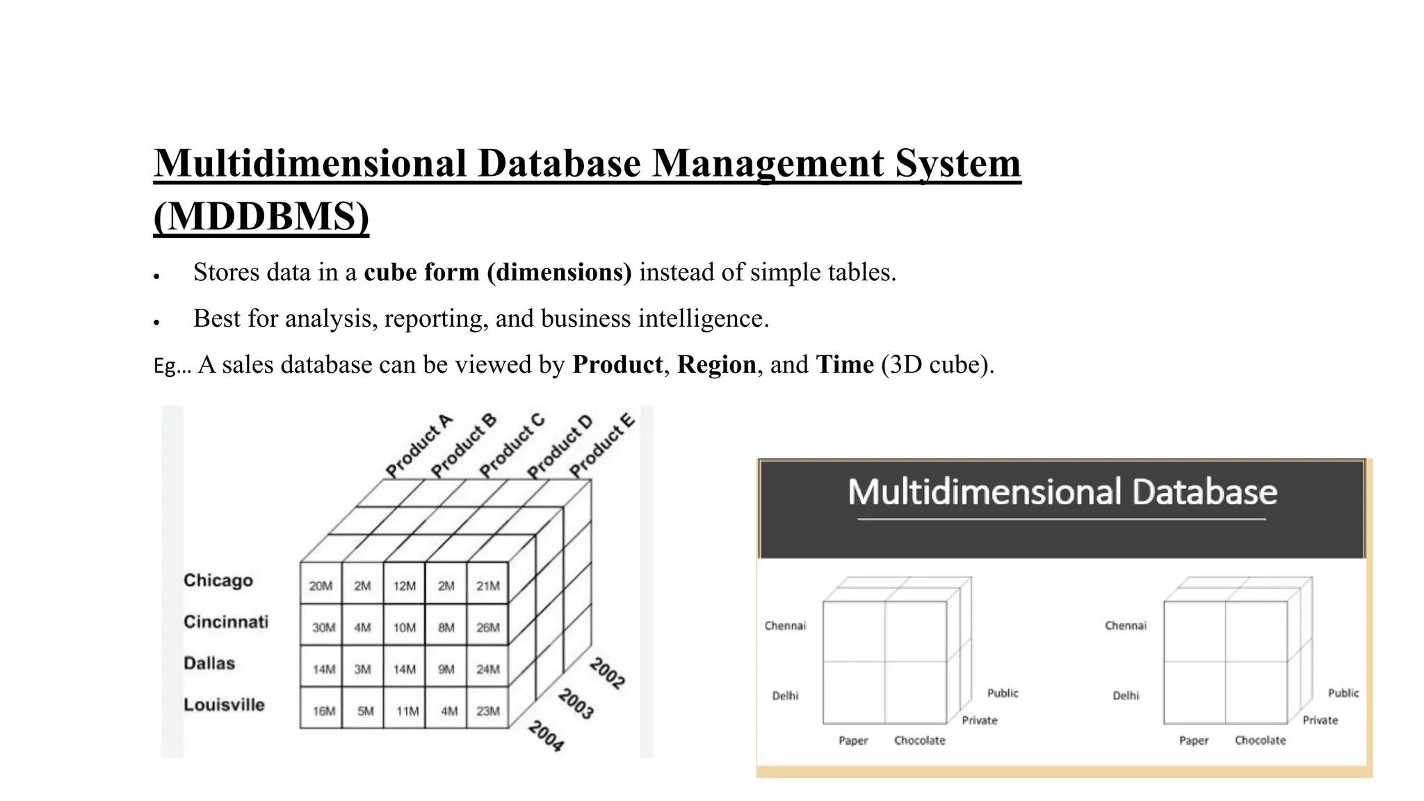 Multidimensional Database Management System
(MDDBMS)
• Stores data in a cube form (dimensions) instead of simple tables.
• Best for analysis, reporting, and business intelligence.
Eg… A sales database can be viewed by Product, Region, and Time (3D cube).
 