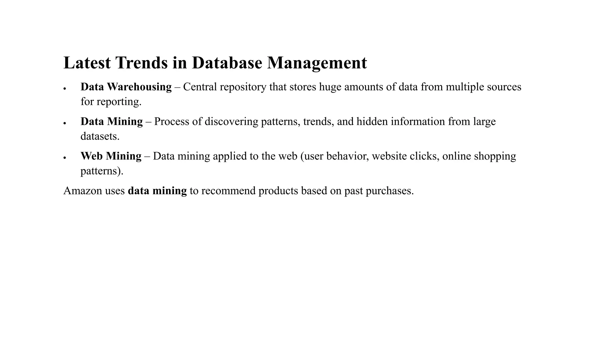 Latest Trends in Database Management
• Data Warehousing – Central repository that stores huge amounts of data from multiple sources
for reporting.
• Data Mining – Process of discovering patterns, trends, and hidden information from large
datasets.
• Web Mining – Data mining applied to the web (user behavior, website clicks, online shopping
patterns).
Amazon uses data mining to recommend products based on past purchases.
 