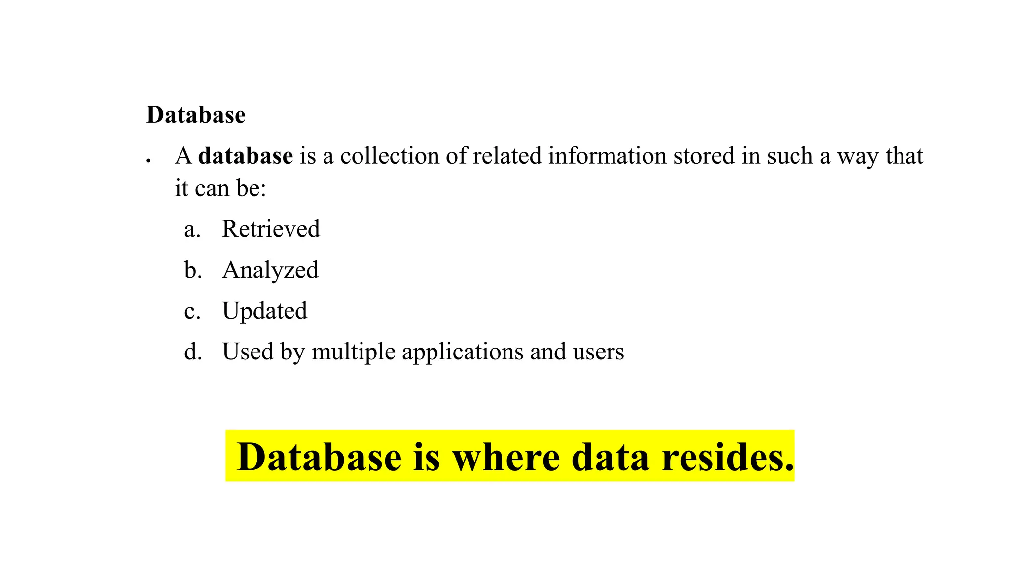 Database
• A database is a collection of related information stored in such a way that
it can be:
a. Retrieved
b. Analyzed
c. Updated
d. Used by multiple applications and users
Database is where data resides.
 