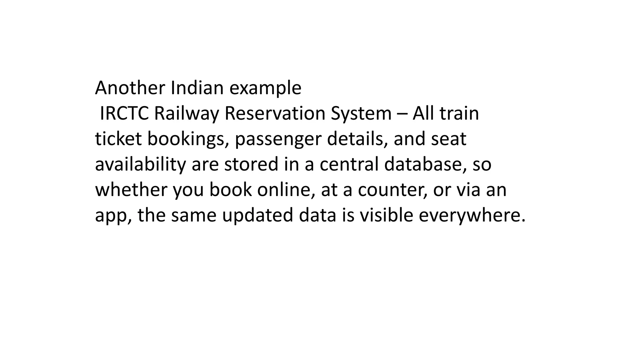 Another Indian example
IRCTC Railway Reservation System – All train
ticket bookings, passenger details, and seat
availability are stored in a central database, so
whether you book online, at a counter, or via an
app, the same updated data is visible everywhere.
 