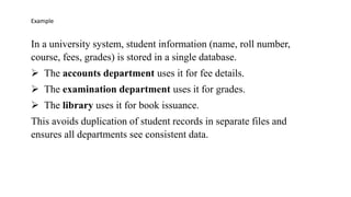 In a university system, student information (name, roll number,
course, fees, grades) is stored in a single database.
➢ The accounts department uses it for fee details.
➢ The examination department uses it for grades.
➢ The library uses it for book issuance.
This avoids duplication of student records in separate files and
ensures all departments see consistent data.
Example
 