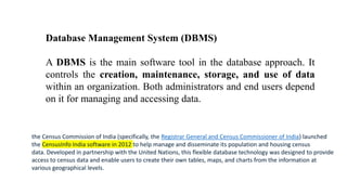 Database Management System (DBMS)
A DBMS is the main software tool in the database approach. It
controls the creation, maintenance, storage, and use of data
within an organization. Both administrators and end users depend
on it for managing and accessing data.
the Census Commission of India (specifically, the Registrar General and Census Commissioner of India) launched
the CensusInfo India software in 2012 to help manage and disseminate its population and housing census
data. Developed in partnership with the United Nations, this flexible database technology was designed to provide
access to census data and enable users to create their own tables, maps, and charts from the information at
various geographical levels.
 