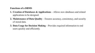 Functions of a DBMS
1. Creation of Databases & Applications – Allows new databases and related
applications to be designed.
2. Maintenance of Data Quality – Ensures accuracy, consistency, and security
of stored data.
3. Data Usage for Decision Making – Provides required information to end
users quickly and efficiently.
 
