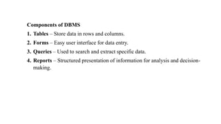 Components of DBMS
1. Tables – Store data in rows and columns.
2. Forms – Easy user interface for data entry.
3. Queries – Used to search and extract specific data.
4. Reports – Structured presentation of information for analysis and decision-
making.
 
