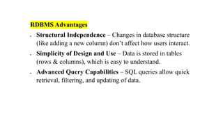 RDBMS Advantages
• Structural Independence – Changes in database structure
(like adding a new column) don’t affect how users interact.
• Simplicity of Design and Use – Data is stored in tables
(rows & columns), which is easy to understand.
• Advanced Query Capabilities – SQL queries allow quick
retrieval, filtering, and updating of data.
 