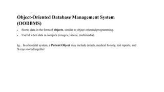Object-Oriented Database Management System
(OODBMS)
• Stores data in the form of objects, similar to object-oriented programming.
• Useful when data is complex (images, videos, multimedia).
Eg… In a hospital system, a Patient Object may include details, medical history, test reports, and
X-rays stored together.
 