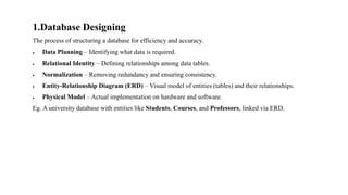 1.Database Designing
The process of structuring a database for efficiency and accuracy.
• Data Planning – Identifying what data is required.
• Relational Identity – Defining relationships among data tables.
• Normalization – Removing redundancy and ensuring consistency.
• Entity-Relationship Diagram (ERD) – Visual model of entities (tables) and their relationships.
• Physical Model – Actual implementation on hardware and software.
Eg. A university database with entities like Students, Courses, and Professors, linked via ERD.
 