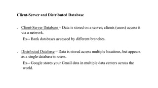 Client-Server and Distributed Database
• Client-Server Database – Data is stored on a server; clients (users) access it
via a network.
Ex-- Bank databases accessed by different branches.
• Distributed Database – Data is stored across multiple locations, but appears
as a single database to users.
Ex-- Google stores your Gmail data in multiple data centers across the
world.
 