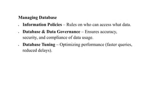 Managing Database
• Information Policies – Rules on who can access what data.
• Database & Data Governance – Ensures accuracy,
security, and compliance of data usage.
• Database Tuning – Optimizing performance (faster queries,
reduced delays).
 
