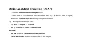 Online Analytical Processing (OLAP)
• A tool for multidimensional analysis of data.
• Allows users to “slice and dice” data in different ways (e.g., by product, time, or region).
• Generates complex reports from large enterprise databases.
Eg… A company can analyze sales:
• By Year → Region → Product
• Or by Product → Month → Salesperson
Relation:
• OLAP works on Multidimensional Databases.
• Data Warehouses provide the source for OLAP analysis.
 