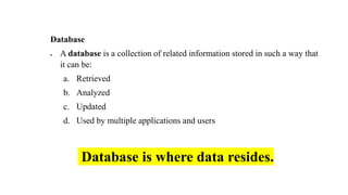 Database
• A database is a collection of related information stored in such a way that
it can be:
a. Retrieved
b. Analyzed
c. Updated
d. Used by multiple applications and users
Database is where data resides.
 