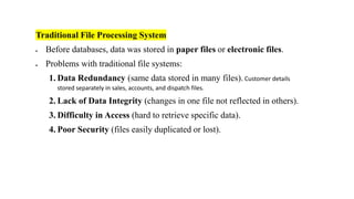 Traditional File Processing System
• Before databases, data was stored in paper files or electronic files.
• Problems with traditional file systems:
1. Data Redundancy (same data stored in many files). Customer details
stored separately in sales, accounts, and dispatch files.
2. Lack of Data Integrity (changes in one file not reflected in others).
3. Difficulty in Access (hard to retrieve specific data).
4. Poor Security (files easily duplicated or lost).
 