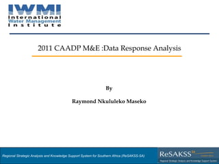 2011 CAADP M&E :Data Response Analysis




                                                                By

                                           Raymond Nkululeko Maseko




Regional Strategic Analysis and Knowledge Support System for Southern Africa (ReSAKSS-SA)
Strategic Analysis and Knowledge Support System for Southern Africa (SAKSS-SA)
 