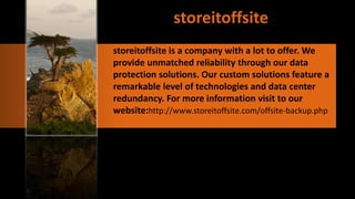 storeitoffsite is a company with a lot to offer. We
provide unmatched reliability through our data
protection solutions. Our custom solutions feature a
remarkable level of technologies and data center
redundancy. For more information visit to our
website:http://www.storeitoffsite.com/offsite-backup.php
 