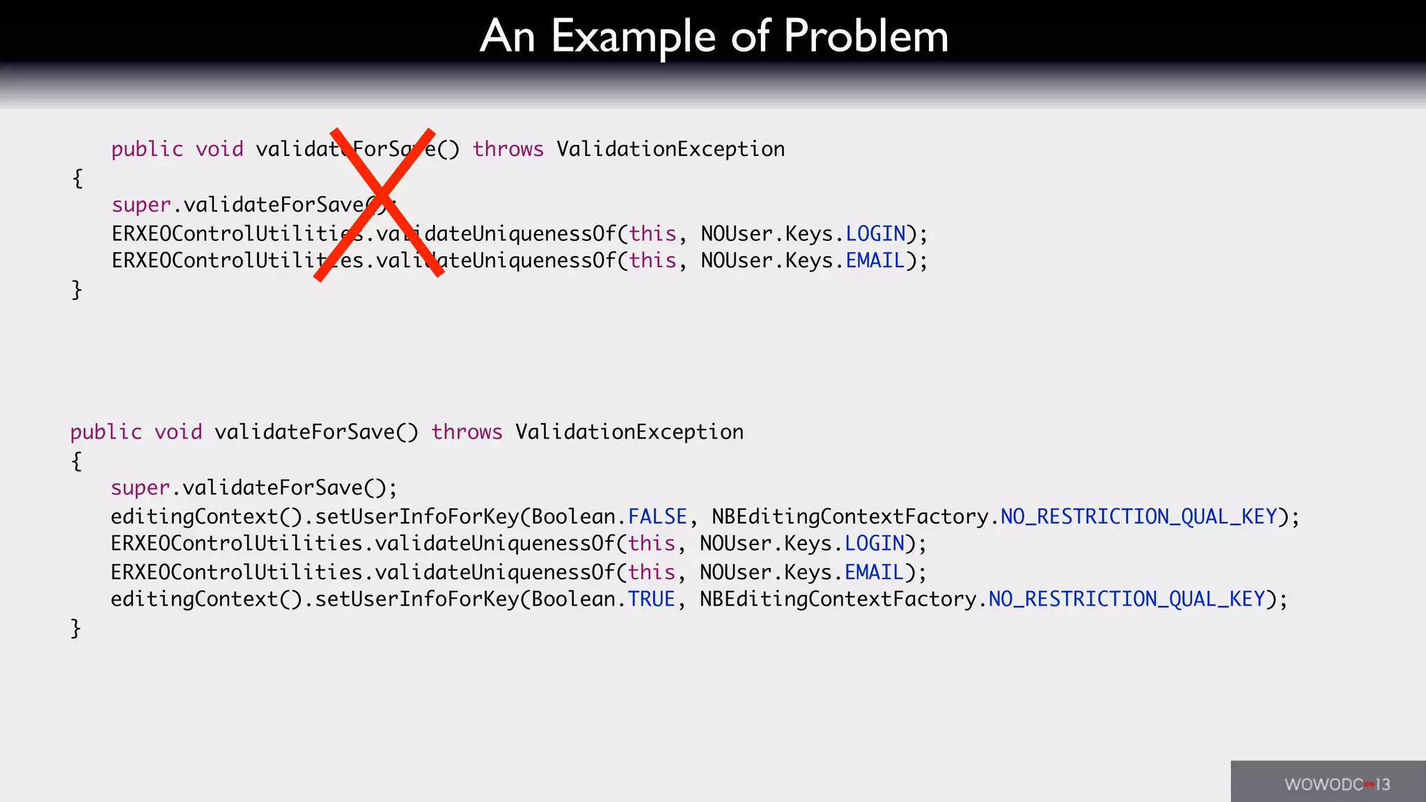 An Example of Problem
	 public void validateForSave() throws ValidationException
	 {
	 	 super.validateForSave();
	 	 ERXEOControlUtilities.validateUniquenessOf(this, NOUser.Keys.LOGIN);
	 	 ERXEOControlUtilities.validateUniquenessOf(this, NOUser.Keys.EMAIL);
	 }
	 public void validateForSave() throws ValidationException
	 {
	 	 super.validateForSave();
	 	 editingContext().setUserInfoForKey(Boolean.FALSE, NBEditingContextFactory.NO_RESTRICTION_QUAL_KEY);
	 	 ERXEOControlUtilities.validateUniquenessOf(this, NOUser.Keys.LOGIN);
	 	 ERXEOControlUtilities.validateUniquenessOf(this, NOUser.Keys.EMAIL);
	 	 editingContext().setUserInfoForKey(Boolean.TRUE, NBEditingContextFactory.NO_RESTRICTION_QUAL_KEY);
	 }
 