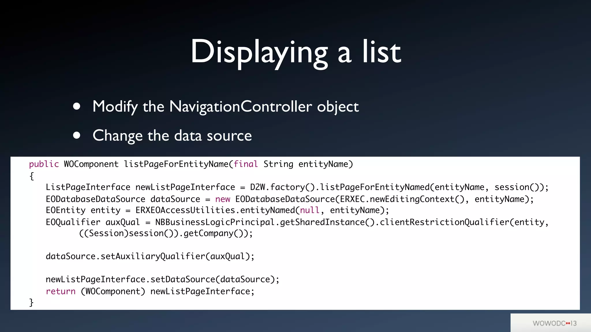 • Modify the NavigationController object
• Change the data source
Displaying a list
	 public WOComponent listPageForEntityName(final String entityName)
	 {
	 	 ListPageInterface newListPageInterface = D2W.factory().listPageForEntityNamed(entityName, session());
	 	 EODatabaseDataSource dataSource = new EODatabaseDataSource(ERXEC.newEditingContext(), entityName);
	 	 EOEntity entity = ERXEOAccessUtilities.entityNamed(null, entityName);
	 	 EOQualifier auxQual = NBBusinessLogicPrincipal.getSharedInstance().clientRestrictionQualifier(entity,
	 	 	 	 ((Session)session()).getCompany());
	 	 dataSource.setAuxiliaryQualifier(auxQual);
	 	 newListPageInterface.setDataSource(dataSource);
	 	 return (WOComponent) newListPageInterface;
	 }
 