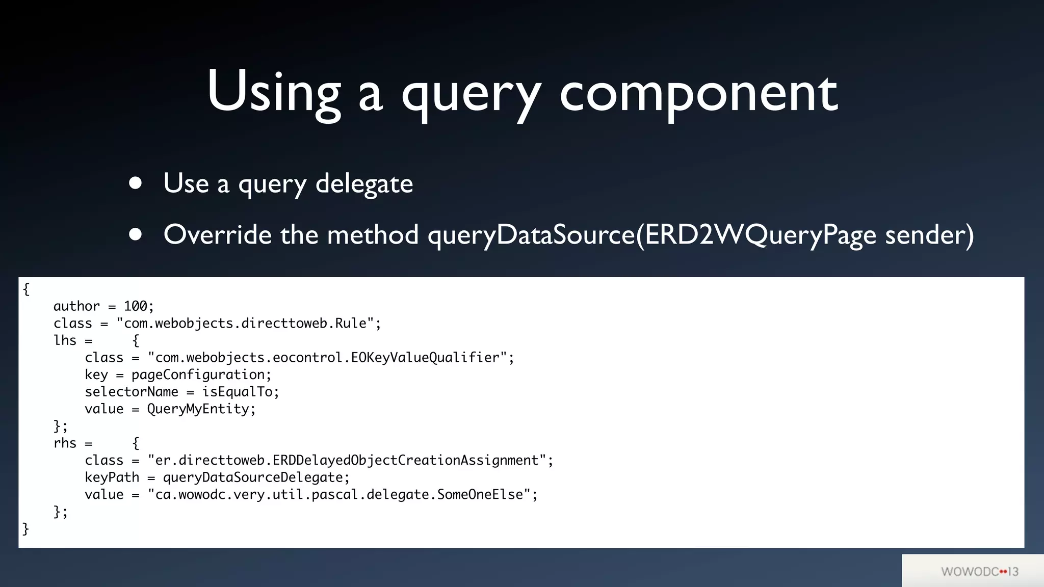 • Use a query delegate
• Override the method queryDataSource(ERD2WQueryPage sender)
Using a query component
{
author = 100;
class = "com.webobjects.directtoweb.Rule";
lhs = {
class = "com.webobjects.eocontrol.EOKeyValueQualifier";
key = pageConfiguration;
selectorName = isEqualTo;
value = QueryMyEntity;
};
rhs = {
class = "er.directtoweb.ERDDelayedObjectCreationAssignment";
keyPath = queryDataSourceDelegate;
value = "ca.wowodc.very.util.pascal.delegate.SomeOneElse";
};
}
 