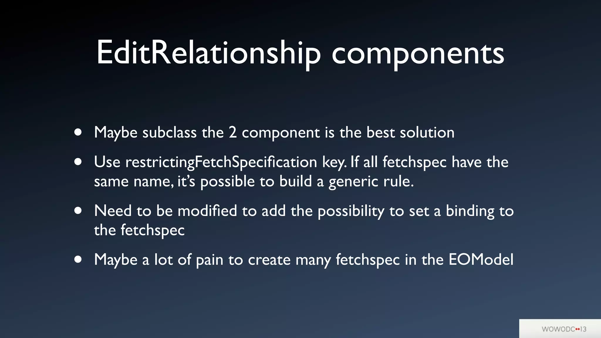 • Maybe subclass the 2 component is the best solution
• Use restrictingFetchSpeciﬁcation key. If all fetchspec have the
same name, it’s possible to build a generic rule.
• Need to be modiﬁed to add the possibility to set a binding to
the fetchspec
• Maybe a lot of pain to create many fetchspec in the EOModel
EditRelationship components
 