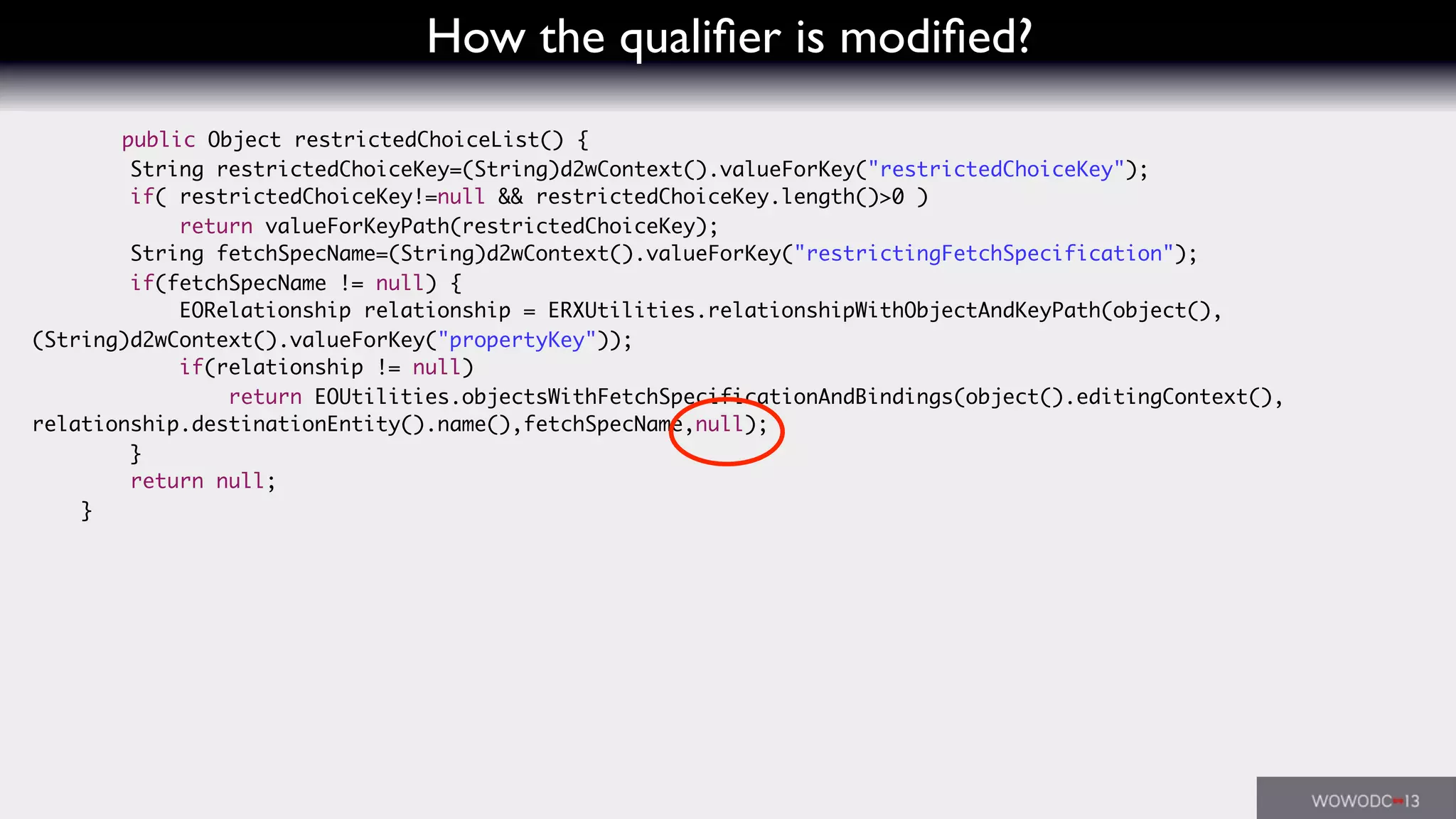 How the qualiﬁer is modiﬁed?
public Object restrictedChoiceList() {
String restrictedChoiceKey=(String)d2wContext().valueForKey("restrictedChoiceKey");
if( restrictedChoiceKey!=null && restrictedChoiceKey.length()>0 )
return valueForKeyPath(restrictedChoiceKey);
String fetchSpecName=(String)d2wContext().valueForKey("restrictingFetchSpecification");
if(fetchSpecName != null) {
EORelationship relationship = ERXUtilities.relationshipWithObjectAndKeyPath(object(),
(String)d2wContext().valueForKey("propertyKey"));
if(relationship != null)
return EOUtilities.objectsWithFetchSpecificationAndBindings(object().editingContext(),
relationship.destinationEntity().name(),fetchSpecName,null);
}
return null;
}
 