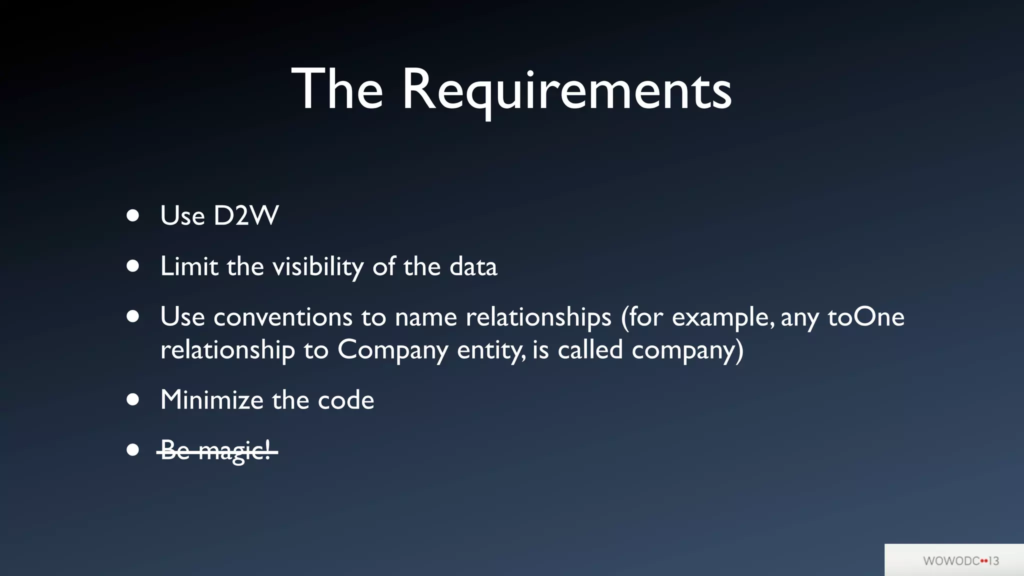 • Use D2W
• Limit the visibility of the data
• Use conventions to name relationships (for example, any toOne
relationship to Company entity, is called company)
• Minimize the code
• Be magic!
The Requirements
 